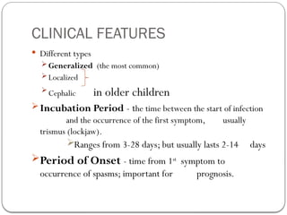 CLINICAL FEATURES
 Different types
 Generalized (the most common)
 Localized
 Cephalic in older children
Incubation Period - the time between the start of infection
and the occurrence of the first symptom, usually
trismus (lockjaw).
Ranges from 3-28 days; but usually lasts 2-14 days
Period of Onset - time from 1st
symptom to
occurrence of spasms; important for prognosis.
 