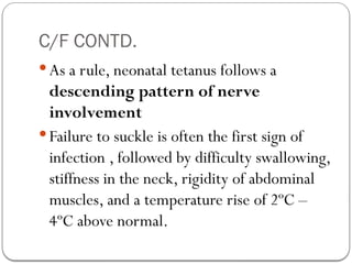 C/F CONTD.
 As a rule, neonatal tetanus follows a
descending pattern of nerve
involvement
 Failure to suckle is often the first sign of
infection , followed by difficulty swallowing,
stiffness in the neck, rigidity of abdominal
muscles, and a temperature rise of 2ºC –
4ºC above normal.
 