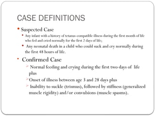 CASE DEFINITIONS
 Suspected Case
 Any infant with a history of tetanus-compatible illness during the first month of life
who fed and cried normally for the first 2 days of life;
 Any neonatal death in a child who could suck and cry normally during
the first 48 hours of life.
 Confirmed Case
 Normal feeding and crying during the first two days of life
plus
Onset of illness between age 3 and 28 days plus
 Inability to suckle (trismus), followed by stiffness (generalized
muscle rigidity) and/or convulsions (muscle spasms).
 