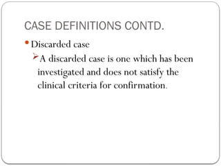 CASE DEFINITIONS CONTD.
 Discarded case
A discarded case is one which has been
investigated and does not satisfy the
clinical criteria for confirmation.
 