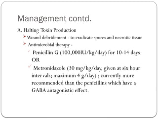 Management contd.
A. Halting Toxin Production
Wound debridement - to eradicate spores and necrotic tissue
 Antimicrobial therapy -
 Penicillin G (100,000IU/kg/day) for 10-14 days
OR
 Metronidazole (30 mg/kg/day, given at six hour
intervals; maximum 4 g/day) ; currently more
recommended than the penicillins which have a
GABA antagonistic effect.
 