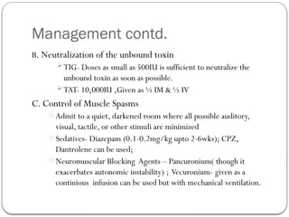 Management contd.
B. Neutralization of the unbound toxin
TIG- Doses as small as 500IU is sufficient to neutralize the
unbound toxin as soon as possible.
TAT- 10,000IU ,Given as ½ IM & ½ IV
C. Control of Muscle Spasms
o Admit to a quiet, darkened room where all possible auditory,
visual, tactile, or other stimuli are minimized
o Sedatives- Diazepam (0.1-0.2mg/kg upto 2-6wks); CPZ,
Dantrolene can be used;
o Neuromuscular Blocking Agents – Pancuronium( though it
exacerbates autonomic instability) ; Vecuronium- given as a
continious infusion can be used but with mechanical ventilation.
 