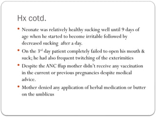 Hx cotd.
 Neonate was relatively healthy sucking well until 9 days of
age when he started to become irritable followed by
decreased sucking after a day.
 On the 3rd
day patient completely failed to open his mouth &
suck; he had also frequent twitching of the exterimities
 Despite the ANC ffup mother didn’t receive any vaccination
in the current or previous pregnancies despite medical
advice.
 Mother denied any application of herbal medication or butter
on the umblicus
 