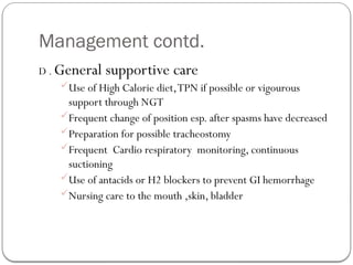 Management contd.
D . General supportive care
Use of High Calorie diet,TPN if possible or vigourous
support through NGT
Frequent change of position esp. after spasms have decreased
Preparation for possible tracheostomy
Frequent Cardio respiratory monitoring, continuous
suctioning
Use of antacids or H2 blockers to prevent GI hemorrhage
Nursing care to the mouth ,skin, bladder
 