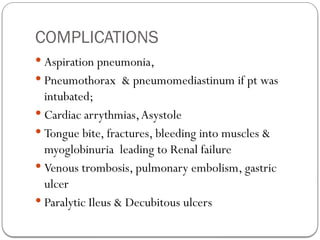 COMPLICATIONS
 Aspiration pneumonia,
 Pneumothorax & pneumomediastinum if pt was
intubated;
 Cardiac arrythmias,Asystole
 Tongue bite, fractures, bleeding into muscles &
myoglobinuria leading to Renal failure
 Venous trombosis, pulmonary embolism, gastric
ulcer
 Paralytic Ileus & Decubitous ulcers
 