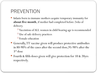 PREVENTION
 Infants born to immune mothers acquire temporary immunity for
about five month, if mother had completed before 2wks of
delivery.
Vaccintion of ALL women in child bearing age is recommended
Use of safe delivery practices
Female education
 Generally,TT vaccine given will produce protective antibodies
in 80-90% of the cases after the second dose,95-98% after the
3rd
dose
 Fourth & fifth doses given will give protection for 10 & 20yrs
respectively.
 