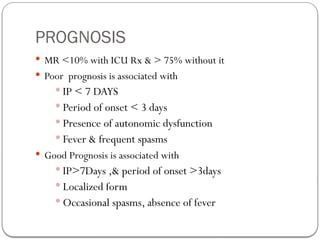 PROGNOSIS
 MR <10% with ICU Rx & > 75% without it
 Poor prognosis is associated with
 IP < 7 DAYS
 Period of onset < 3 days
 Presence of autonomic dysfunction
 Fever & frequent spasms
 Good Prognosis is associated with
 IP>7Days ,& period of onset >3days
 Localized form
 Occasional spasms, absence of fever
 