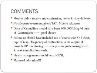 COMMENTS
 Mother didn’t receive any vaccination, home & risky delivery
 No adequate treatment given;TAT, Muscle relaxants
 Dose of Crystalline should have been 400,000IU/kg/d ; use
of Gentamycin good choice
 Follow up should have included use of charts withV/S sheet,
type of resp., frequency of contraction, urine output, if
possible BP monitoring help us to guide management
& peak complications early.
 Ideally management should be at NICU.
 Maternal education!!!
 