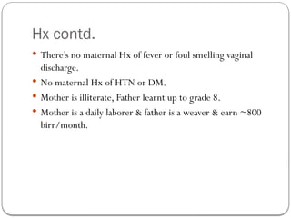 Hx contd.
 There’s no maternal Hx of fever or foul smelling vaginal
discharge.
 No maternal Hx of HTN or DM.
 Mother is illiterate, Father learnt up to grade 8.
 Mother is a daily laborer & father is a weaver & earn ~800
birr/month.
 