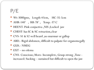 P/E
 Wt-3000gms, Length-43cm, HC-35-5cm
 AHR-140’ , RR-78’ , Temp.-37 C
 HEENT- Pink conjuctiva ,NIS ;Locked jaw
 CHEST- has IC & SC retraction,clear
 CVS- S1 & S2 well heard ,no murmur or gallop
 ABD.- Rigid abdomen, difficult to palpate for organomegally
 GUS.- NMEG
 EXT – no edema
 CNS- Conscious; Moro- Incomplete, Grasp-strong ,Tone -
increased: Sucking – sustained but difficult to open the jaw
 