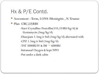 Hx & P/E Contd.
 Assessment –Term, LONS ?Meningitis , N.Tetanus
 Plan- CBC,LP,RBS
-Start Crystalline Penicillin(333,333IU/kg/d) &
Gentamycin (5mg/kg/d)
-Diazepam 1.5mg iv bid (1mg/kg/d) alternated with
-CPZ 1.5mg iv bid (1mg/kg/d)
-TAT 5000IU IV & IM 6000IU
-Intranasal Oxygen & kept NPO
-Put under a dark cabin
 