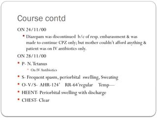 Course contd
ON 24/11/00
 Diazepam was discontinued b/c of resp. embarassment & was
made to continue CPZ only; but mother couldn’t afford anything &
patient was on IV antibiotics only.
ON 28/11/00
 P- N.Tetanus
 On IV Antibiotics
 S- Frequent spasm, periorbital swelling, Sweating
 O-V/S- AHR-124’ RR-64’regular Temp—
 HEENT- Periorbital swelling with discharge
 CHEST- Clear
 