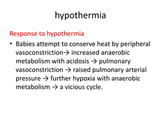 hypothermia
Response to hypothermia
• Babies attempt to conserve heat by peripheral
vasoconstriction→ increased anaerobic
metabolism with acidosis → pulmonary
vasoconstriction → raised pulmonary arterial
pressure → further hypoxia with anaerobic
metabolism → a vicious cycle.
 