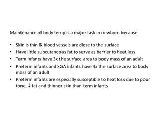 Maintenance of body temp is a major task in newborn because
• Skin is thin & blood vessels are close to the surface
• Have little subcutaneous fat to serve as barrier to heat loss
• Term Infants have 3x the surface area to body mass of an adult
• Preterm infants and SGA infants have 4x the surface area to body
mass of an adult
• Preterm infants are especially susceptible to heat loss due to poor
tone,  fat and thinner skin than term infants
 