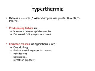 hyperthermia
• Defined as a rectal / axillary temperature greater than 37.5°c
(99.5°F)
• Predisposing factors are
– Immature thermoregulatory center
– Decreased ability to produce sweat
• Common reasons for hyperthermia are
– Over clothing
– Environmental exposure in summer
– Poor feeding
– Dehydration
– Direct sun exposure
 
