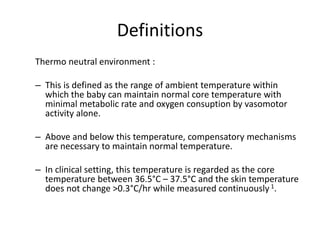 Definitions
Thermo neutral environment :
– This is defined as the range of ambient temperature within
which the baby can maintain normal core temperature with
minimal metabolic rate and oxygen consuption by vasomotor
activity alone.
– Above and below this temperature, compensatory mechanisms
are necessary to maintain normal temperature.
– In clinical setting, this temperature is regarded as the core
temperature between 36.5°C – 37.5°C and the skin temperature
does not change >0.3°C/hr while measured continuously 1.
 