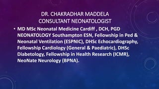 DR. CHAKRADHAR MADDELA
CONSULTANT NEONATOLOGIST
• MD MSc Neonatal Medicine Cardiff , DCH, PGD
NEONATOLOGY Southampton ESN, Fellowship in Ped &
Neonatal Ventilation (ESPNIC), DHSc Echocardiography,
Fellowship Cardiology (General & Paediatric), DHSc
Diabetology, Fellowship in Health Research (ICMR),
NeoNate Neurology (BPNA).
 