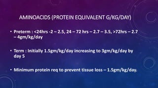 AMINOACIDS (PROTEIN EQUIVALENT G/KG/DAY)
• Preterm : <24hrs -2 – 2.5, 24 – 72 hrs – 2.7 – 3.5, >72hrs – 2.7
– 4gm/kg/day
• Term : Initially 1.5gm/kg/day increasing to 3gm/kg/day by
day 5
• Minimum protein req to prevent tissue loss – 1.5gm/kg/day.
 