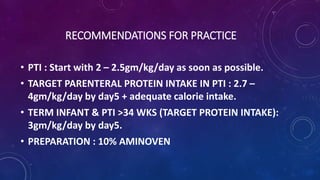 RECOMMENDATIONS FOR PRACTICE
• PTI : Start with 2 – 2.5gm/kg/day as soon as possible.
• TARGET PARENTERAL PROTEIN INTAKE IN PTI : 2.7 –
4gm/kg/day by day5 + adequate calorie intake.
• TERM INFANT & PTI >34 WKS (TARGET PROTEIN INTAKE):
3gm/kg/day by day5.
• PREPARATION : 10% AMINOVEN
 