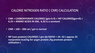 CALORIE NITROGEN RATIO ( CNR) CALCULATION
• CNR = CARBOHYDRATE CALORIES (gm×3.4) + FAT CALORIES(gm×9) ×
6.25 ÷ AMINO ACIDS IN GM, 6.35 is a constant
• CNR = 100 – 200 cal / gm is normal
• NP (non protein) CALORIES / gm AA RATIO = 24 -32 ( approx 25
nonprotein kcal/kg for q1gm protein /kg promote protein
utilization )
 