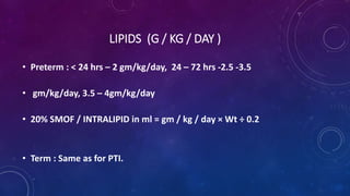 LIPIDS (G / KG / DAY )
• Preterm : < 24 hrs – 2 gm/kg/day, 24 – 72 hrs -2.5 -3.5
• gm/kg/day, 3.5 – 4gm/kg/day
• 20% SMOF / INTRALIPID in ml = gm / kg / day × Wt ÷ 0.2
• Term : Same as for PTI.
 