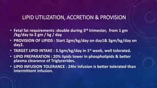LIPID UTILIZATION, ACCRETION & PROVISION
• Fetal fat requirements :double during 3rd trimester, from 1 gm
/kg/day to 2 gm / kg / day
• PROVISION OF LIPIDS : Start 2gm/kg/day on day1& 3gm/kg/day on
day2.
• TARGET LIPID INTAKE : 3.5gm/kg/day in 1st week, well tolerated.
• LIPID PREPARATION : 20% lipids lower in phospholipids & better
plasma clearance of Triglycerides.
• LIPID INFUSION TOLERANCE : 24hr infusion is better tolerated than
intermittent infusion.
 