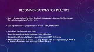 RECOMMENDATIONS FOR PRACTICE
• DAY1 : Start with 2gm/kg/day.. Gradually increase to 3.5 to 4gm/kg/day. Newer
formulations upto 3gm/kg/day only.
• 20% lipid emulsion – preparation of choice, SMOF, INTRALIPID
• Infusion – continuously over 24hrs
• Carnitine supplementation enhances lipid utilization
• Lipids atleast 0.5gm/kg/day is required to prevent EFA deficiency
• Monitor triglycerides in babies 1. <1.5kg, 2.sepsis 3.CP decompensation, 4.PPHN &
5.hyperbilirubinemia near exchange transfusion level.
 