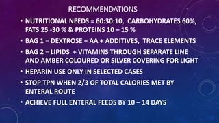 RECOMMENDATIONS
• NUTRITIONAL NEEDS = 60:30:10, CARBOHYDRATES 60%,
FATS 25 -30 % & PROTEINS 10 – 15 %
• BAG 1 = DEXTROSE + AA + ADDITIVES, TRACE ELEMENTS
• BAG 2 = LIPIDS + VITAMINS THROUGH SEPARATE LINE
AND AMBER COLOURED OR SILVER COVERING FOR LIGHT
• HEPARIN USE ONLY IN SELECTED CASES
• STOP TPN WHEN 2/3 OF TOTAL CALORIES MET BY
ENTERAL ROUTE
• ACHIEVE FULL ENTERAL FEEDS BY 10 – 14 DAYS
 