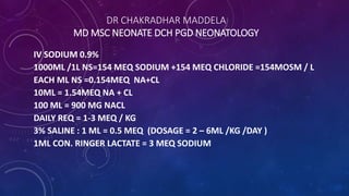 DR CHAKRADHAR MADDELA
MD MSC NEONATE DCH PGD NEONATOLOGY
IV SODIUM 0.9%
1000ML /1L NS=154 MEQ SODIUM +154 MEQ CHLORIDE =154MOSM / L
EACH ML NS =0.154MEQ NA+CL
10ML = 1.54MEQ NA + CL
100 ML = 900 MG NACL
DAILY REQ = 1-3 MEQ / KG
3% SALINE : 1 ML = 0.5 MEQ (DOSAGE = 2 – 6ML /KG /DAY )
1ML CON. RINGER LACTATE = 3 MEQ SODIUM
 