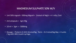 MAGNESIUM SULPHATE 50% W/V
• 1ml 50% mgso4 = 500mg Mgso4 = 2mmol of Mg2+ = 4 mEq /1ml
• 2ml ampoule = 1gm Mg
• 10 ml = 5gm = 5000mg
• Dosage – Preterm 0.18-0.3mmol/kg, Term – 0.2 mmol/kg/day = 4 units
/ kg with 40U insulin syringe.
 