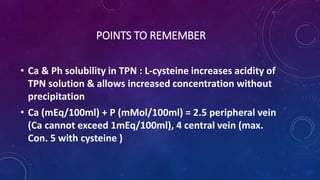 POINTS TO REMEMBER
• Ca & Ph solubility in TPN : L-cysteine increases acidity of
TPN solution & allows increased concentration without
precipitation
• Ca (mEq/100ml) + P (mMol/100ml) = 2.5 peripheral vein
(Ca cannot exceed 1mEq/100ml), 4 central vein (max.
Con. 5 with cysteine )
 