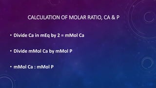 CALCULATION OF MOLAR RATIO, CA & P
• Divide Ca in mEq by 2 = mMol Ca
• Divide mMol Ca by mMol P
• mMol Ca : mMol P
 
