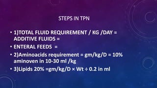 STEPS IN TPN
• 1)TOTAL FLUID REQUIREMENT / KG /DAY =
ADDITIVE FLUIDS =
• ENTERAL FEEDS =
• 2)Aminoacids requirement = gm/kg/D = 10%
aminoven in 10-30 ml /kg
• 3)Lipids 20% =gm/kg/D × Wt ÷ 0.2 in ml
 