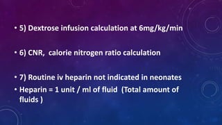 • 5) Dextrose infusion calculation at 6mg/kg/min
• 6) CNR, calorie nitrogen ratio calculation
• 7) Routine iv heparin not indicated in neonates
• Heparin = 1 unit / ml of fluid (Total amount of
fluids )
 