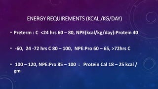 ENERGY REQUIREMENTS (KCAL /KG/DAY)
• Preterm : C <24 hrs 60 – 80, NPE(kcal/kg/day):Protein 40
• -60, 24 -72 hrs C 80 – 100, NPE:Pro 60 – 65, >72hrs C
• 100 – 120, NPE:Pro 85 – 100 : Protein Cal 18 – 25 kcal /
gm
 