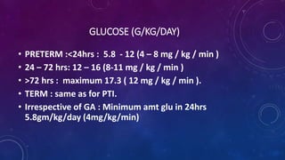 GLUCOSE (G/KG/DAY)
• PRETERM :<24hrs : 5.8 - 12 (4 – 8 mg / kg / min )
• 24 – 72 hrs: 12 – 16 (8-11 mg / kg / min )
• >72 hrs : maximum 17.3 ( 12 mg / kg / min ).
• TERM : same as for PTI.
• Irrespective of GA : Minimum amt glu in 24hrs
5.8gm/kg/day (4mg/kg/min)
 