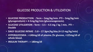 GLUCOSE PRODUCTION & UTILIZATION
• GLUCOSE PRODUCTION : Term – 5mg/kg/min. PTI – 5mg/kg/min
(glycogenolysis) + 4-5mg/kg/min (gluconeogenesis).
• GLUCOSE UTILIZATION : Term – 3.5 – 4.5 mg / kg / min, PTI –
Double
• DAILY GLUCOSE INTAKE : 5.8 – 17.3gm/kg/day (4-12 mg/kg/min)
• HYPERGLYCEMIA : >140mg/dl of plasma /Sr glucose, >125mg/dl of
whole blood.
• INSULIN THERAPY : > 180mg/dl
 