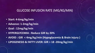 GLUCOSE INFUSION RATE (MG/KG/MIN)
• Start: 4-6mg/kg/min
• Advance: 1-2mg/kg/min
• Goal : 12mg/kg/min
• HYPERGLYCEMIA : Reduce GIR by 20%
• AVOID : GIR < 4mg/kg/min (Hypoglycemia & Brain injury )
• LIPOGENESIS & FATTY LIVER: GIR > 18 -20mg/kg/min
 