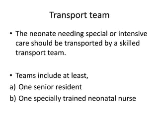 Transport team
• The neonate needing special or intensive
care should be transported by a skilled
transport team.
• Teams include at least,
a) One senior resident
b) One specially trained neonatal nurse
 