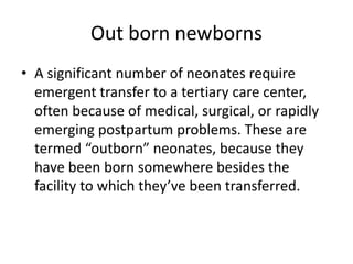 Out born newborns
• A significant number of neonates require
emergent transfer to a tertiary care center,
often because of medical, surgical, or rapidly
emerging postpartum problems. These are
termed “outborn” neonates, because they
have been born somewhere besides the
facility to which they’ve been transferred.
 