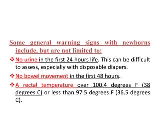Some general warning signs with newborns
include, but are not limited to:
No urine in the first 24 hours life. This can be difficult
to assess, especially with disposable diapers.
No bowel movement in the first 48 hours.
A rectal temperature over 100.4 degrees F (38
degrees C) or less than 97.5 degrees F (36.5 degrees
C).
 