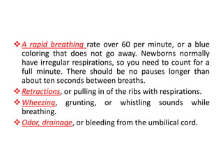 A rapid breathing rate over 60 per minute, or a blue
coloring that does not go away. Newborns normally
have irregular respirations, so you need to count for a
full minute. There should be no pauses longer than
about ten seconds between breaths.
Retractions, or pulling in of the ribs with respirations.
Wheezing, grunting, or whistling sounds while
breathing.
Odor, drainage, or bleeding from the umbilical cord.
 