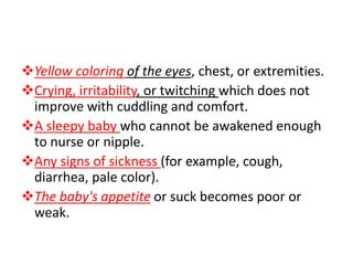 Yellow coloring of the eyes, chest, or extremities.
Crying, irritability, or twitching which does not
improve with cuddling and comfort.
A sleepy baby who cannot be awakened enough
to nurse or nipple.
Any signs of sickness (for example, cough,
diarrhea, pale color).
The baby's appetite or suck becomes poor or
weak.
 