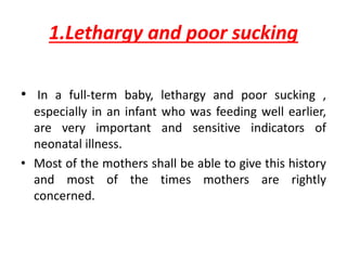 1.Lethargy and poor sucking
• In a full-term baby, lethargy and poor sucking ,
especially in an infant who was feeding well earlier,
are very important and sensitive indicators of
neonatal illness.
• Most of the mothers shall be able to give this history
and most of the times mothers are rightly
concerned.
 
