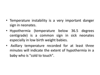 • Temperature instability is a very important danger
sign in neonates.
• Hypothermia (temperature below 36.5 degrees
centigrade) is a common sign in sick neonates
especially in low birth weight babies.
• Axillary temperature recorded for at least three
minutes will indicate the extent of hypothermia in a
baby who is "cold to touch".
 