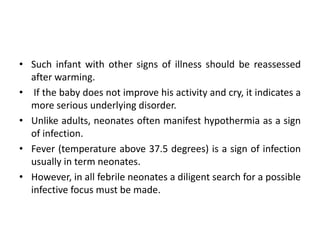 • Such infant with other signs of illness should be reassessed
after warming.
• If the baby does not improve his activity and cry, it indicates a
more serious underlying disorder.
• Unlike adults, neonates often manifest hypothermia as a sign
of infection.
• Fever (temperature above 37.5 degrees) is a sign of infection
usually in term neonates.
• However, in all febrile neonates a diligent search for a possible
infective focus must be made.
 