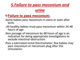 5.Failure to pass meconium and
urine
Failure to pass meconium;
.Some babies pass meconium in utero or soon after
birth.
. All healthy babies must pass meconium within 24-48
hours of age.
.Non passage of meconium by 48 hours of age is an
indication for doing appropriate investigations to
exclude intestinal obstruction.
.Pass a lubricated rectal thermometer; few babies may
pass meconium or meconium plug after this
stimulation.
 