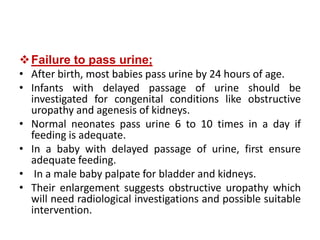 Failure to pass urine;
• After birth, most babies pass urine by 24 hours of age.
• Infants with delayed passage of urine should be
investigated for congenital conditions like obstructive
uropathy and agenesis of kidneys.
• Normal neonates pass urine 6 to 10 times in a day if
feeding is adequate.
• In a baby with delayed passage of urine, first ensure
adequate feeding.
• In a male baby palpate for bladder and kidneys.
• Their enlargement suggests obstructive uropathy which
will need radiological investigations and possible suitable
intervention.
 