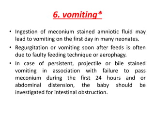6. vomiting*
• Ingestion of meconium stained amniotic fluid may
lead to vomiting on the first day in many neonates.
• Regurgitation or vomiting soon after feeds is often
due to faulty feeding technique or aerophagy.
• In case of persistent, projectile or bile stained
vomiting in association with failure to pass
meconium during the first 24 hours and or
abdominal distension, the baby should be
investigated for intestinal obstruction.
 