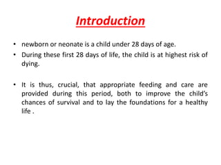 Introduction
• newborn or neonate is a child under 28 days of age.
• During these first 28 days of life, the child is at highest risk of
dying.
• It is thus, crucial, that appropriate feeding and care are
provided during this period, both to improve the child’s
chances of survival and to lay the foundations for a healthy
life .
 